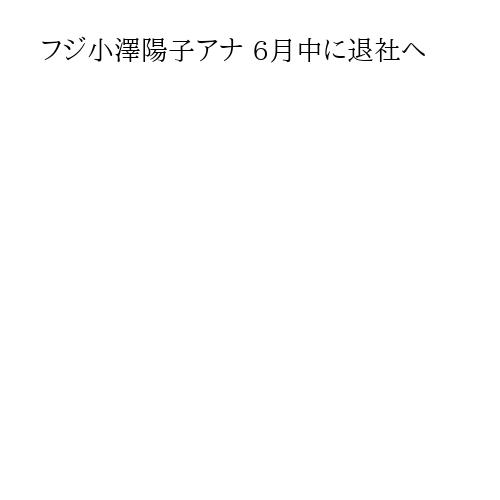 フジ小澤陽子アナ 6月中に退社へ