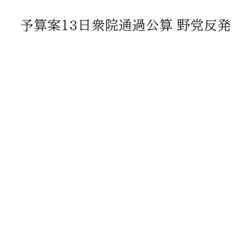 予算案13日衆院通過公算 野党反発