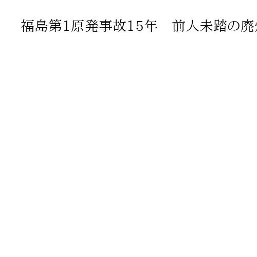 福島第1原発事故15年　前人未踏の廃炉工程　最難関「デブリ」に本腰、猶予なき25年