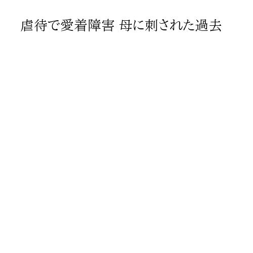 虐待で愛着障害 母に刺された過去