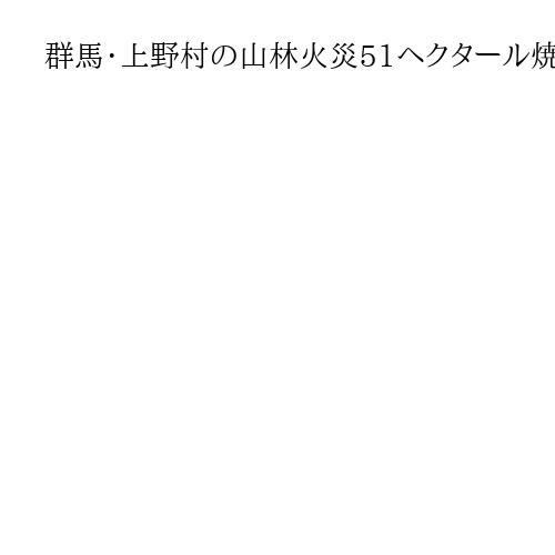 群馬・上野村の山林火災51ヘクタール焼損　東京ドーム11個分、避難解除も消火活動続く