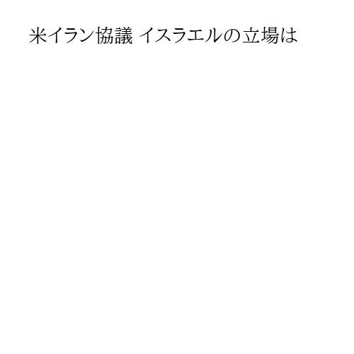 米イラン協議 イスラエルの立場は