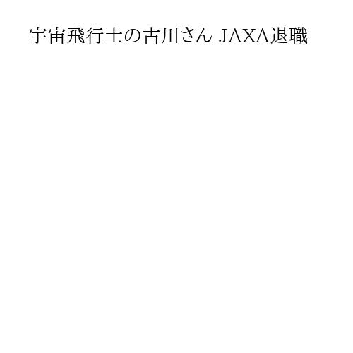 宇宙飛行士の古川さん JAXA退職