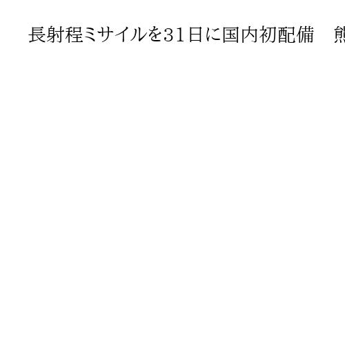 長射程ミサイルを31日に国内初配備　熊本・建軍駐屯地　中国の沿岸部や北朝鮮が射程に