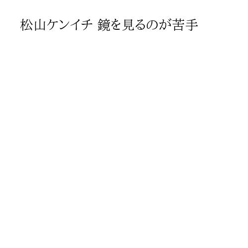 松山ケンイチ 鏡を見るのが苦手