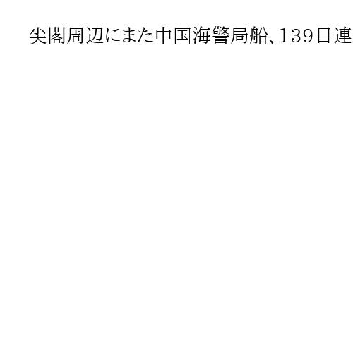 尖閣周辺にまた中国海警局船、139日連続　機関砲を搭載　日本の巡視船が警告続ける